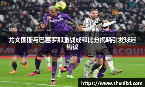 尤文图斯与巴塞罗那激战成和比分揭晓引发球迷热议